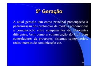 18
5ª Geração5ª Geração
A atual geração tem como principal preocupação a
padronização dos protocolos de modo a proporcionar
a comunicação entre equipamentos de fabricantes
diferentes, bem como a comunicação do CLP com
controladores de processos, sistemas supervisórios,
redes internas de comunicação etc.
 