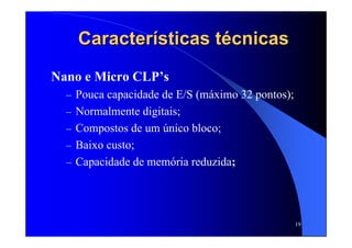 19
CaracterCaracteríísticas tsticas téécnicascnicas
Nano e Micro CLP’s
– Pouca capacidade de E/S (máximo 32 pontos);
– Normalmente digitais;
– Compostos de um único bloco;
– Baixo custo;
– Capacidade de memória reduzida;
 