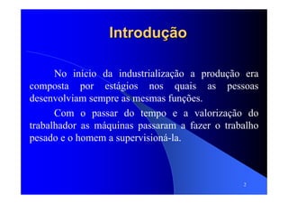 2
IntroduçãoIntrodução
No início da industrialização a produção era
composta por estágios nos quais as pessoas
desenvolviam sempre as mesmas funções.
Com o passar do tempo e a valorização do
trabalhador as máquinas passaram a fazer o trabalho
pesado e o homem a supervisioná-la.
 