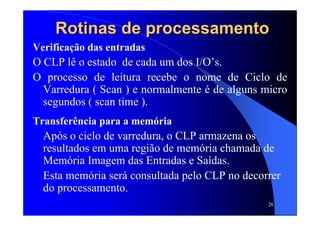 26
Verificação das entradas
O CLP lê o estado de cada um dos I/O’s.
O processo de leitura recebe o nome de Ciclo de
Varredura ( Scan ) e normalmente é de alguns micro
segundos ( scan time ).
Transferência para a memória
Após o ciclo de varredura, o CLP armazena os
resultados em uma região de memória chamada de
Memória Imagem das Entradas e Saídas.
Esta memória será consultada pelo CLP no decorrer
do processamento.
Rotinas de processamentoRotinas de processamento
 