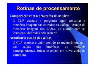 27
Rotinas de processamentoRotinas de processamento
Comparação com o programa do usuário
O CLP executa o programa após consultar a
memória imagem das entradas e atualiza o estado da
memória imagem das saídas, de acordo com as
instruções definidas pelo usuário.
Atualizar o estado das saídas
O CLP escreve o valor contido na memória imagem
das saídas nas interfaces ou módulos
correspondentes. Inicia-se então, um novo ciclo de
varredura.
 