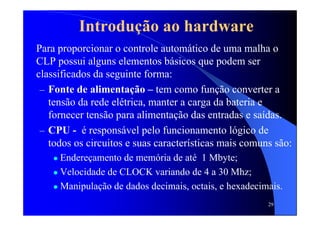 29
Introdução ao hardware
Para proporcionar o controle automático de uma malha o
CLP possui alguns elementos básicos que podem ser
classificados da seguinte forma:
– Fonte de alimentação – tem como função converter a
tensão da rede elétrica, manter a carga da bateria e
fornecer tensão para alimentação das entradas e saídas.
– CPU - é responsável pelo funcionamento lógico de
todos os circuitos e suas características mais comuns são:
Endereçamento de memória de até 1 Mbyte;
Velocidade de CLOCK variando de 4 a 30 Mhz;
Manipulação de dados decimais, octais, e hexadecimais.
 