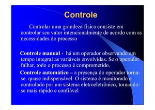 3
ControleControle
Controlar uma grandeza física consiste em
controlar seu valor intencionalmente de acordo com as
necessidades do processo
Controle manual - há um operador observando em
tempo integral as variáveis envolvidas. Se o operador
falhar, todo o processo é comprometido.
Controle automático – a presença do operador torna-
se quase indispensável. O sistema é monitorado e
controlado por um sistema eletroeletrônico, tornando-
se mais rápido e confiável
 