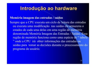 33
Introdução ao hardwareIntrodução ao hardware
Memória imagem das entradas / saídas
Sempre que a CPU executa um ciclo de leitura das entradas
ou executa uma modificação nas saídas ela armazena o
estados de cada uma delas em uma região de memória
denominada Memória Imagem das Entradas / Saídas. Essa
região de memória funciona como uma espécie de “ tabela
” onde a CPU irá obter informações das entradas ou
saídas para tomar as decisões durante o processamento do
programa do usuário.
 