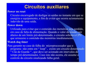 35
Circuitos auxiliaresCircuitos auxiliares
Power on reset
Circuito encarregado de desligar as saídas no instante em que se
energiza o equipamento, a fim de evitar que ocorra acionamento
indevido de uma saída.
Power down
Utilizado para evitar que o conteúdo das memórias seja perdido,
em caso de falta de alimentação. Quando o valor da tensão cair
abaixo de um limite pré-determinado, o circuito solicita a CPU
que armazene o conteúdo das memórias imediatamente.
Watch dog timer
Para garantir no caso de falha do microprocessador que o
programa não entre em “ loop” , existe um circuito denominado
“ Cão de Guarda “ , que deve ser acionado em intervalos de
tempo pré-determinados. Caso isto não ocorra, ele assume o
controle do circuito sinalizando falha geral.
 