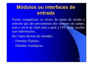 36
MMóódulos ou interfaces dedulos ou interfaces de
entradaentrada
Tornar compatíveis os níveis de sinais de tensão e
corrente que são provenientes dos sensores de campo,
com o nível de sinal com o qual a CPU pode receber
suas informações.
Há 2 tipos básicos de entradas:
– Entradas Digitais;
– Entradas Analógicas.
 