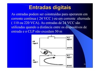 38
Entradas digitaisEntradas digitais
As entradas podem ser construídas para operarem em
corrente contínua ( 24 VCC ) ou em corrente alternada
( 110 ou 220 VCA). As entradas de 24 VCC são
utilizadas quando a distância entre os dispositivos de
entrada e o CLP não excedam 50 m
 