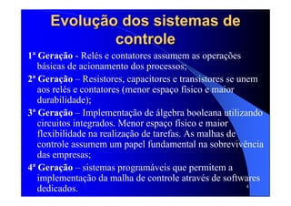 4
Evolução dos sistemas deEvolução dos sistemas de
controlecontrole
1ª Geração - Relés e contatores assumem as operações
básicas de acionamento dos processos;
2ª Geração – Resistores, capacitores e transistores se unem
aos relés e contatores (menor espaço físico e maior
durabilidade);
3ª Geração – Implementação de álgebra booleana utilizando
circuitos integrados. Menor espaço físico e maior
flexibilidade na realização de tarefas. As malhas de
controle assumem um papel fundamental na sobrevivência
das empresas;
4ª Geração – sistemas programáveis que permitem a
implementação da malha de controle através de softwares
dedicados.
 