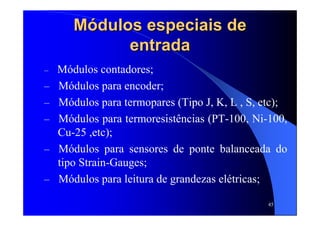 45
MMóódulos especiais dedulos especiais de
entradaentrada
– Módulos contadores;
– Módulos para encoder;
– Módulos para termopares (Tipo J, K, L , S, etc);
– Módulos para termoresistências (PT-100, Ni-100,
Cu-25 ,etc);
– Módulos para sensores de ponte balanceada do
tipo Strain-Gauges;
– Módulos para leitura de grandezas elétricas;
 