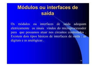 46
MMóódulos ou interfaces dedulos ou interfaces de
sasaíídada
Os módulos ou interfaces de saída adequam
eletricamente os sinais vindos do microprocessador
para que possamos atuar nos circuitos controlados .
Existem dois tipos básicos de interfaces de saída : as
digitais e as analógicas .
 