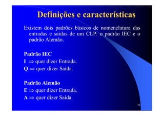 56
DefiniDefiniçõções e caracteres e caracteríísticassticas
Existem dois padrões básicos de nomenclatura das
entradas e saídas de um CLP: o padrão IEC e o
padrão Alemão.
Padrão IEC
I ⇒ quer dizer Entrada.
Q ⇒ quer dizer Saída.
Padrão Alemão
E ⇒ quer dizer Entrada.
A ⇒ quer dizer Saída.
 
