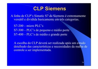 58
CLPCLP SiemensSiemens
A linha de CLP’s Simatic S7 da Siemens é extremamente
versátil e dividida basicamente em três categorias.
S7-200 – micro PLC’s
S7-300 – PLC’s de pequeno e médio porte
S7-400 – PLC’s de médio e grande porte
A escolha do CLP deverá ser realizada após um estudo
detalhado das características e necessidades da malha de
controle a ser implementada.
 