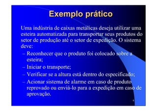 6
Exemplo práticoExemplo prático
Uma indústria de caixas metálicas deseja utilizar uma
esteira automatizada para transportar seus produtos do
setor de produção até o setor de expedição. O sistema
deve:
– Reconhecer que o produto foi colocado sobre a
esteira;
– Iniciar o transporte;
– Verificar se a altura está dentro do especificado;
– Acionar sistema de alarme em caso de produto
reprovado ou enviá-lo para a expedição em caso de
aprovação.
 