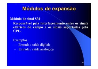 62
Módulos de expansãoMódulos de expansão
Módulo de sinal SM
Responsável pela interfaceamento entre os sinais
elétricos do campo e os sinais suportados pela
CPU.
Exemplos
– Entrada / saída digital;
– Entrada / saída analógica
 