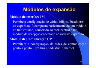 64
MMóódulos de expansdulos de expansããoo
Módulo de interface IM
Permite a configuração de vários trilhos / bastidores
de expansão. É composto basicamente de um módulo
de transmissão, conectado ao rack central e um
módulo de recepção conectado ao rack de expansão.
Módulo de Comunicação CP
Permitem a configuração de redes de comunicação
ponto a ponto, Profibus e Industrial Ethernet.
 