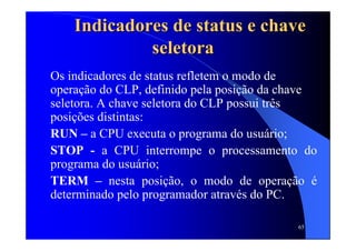 65
Indicadores de status e chaveIndicadores de status e chave
seletoraseletora
Os indicadores de status refletem o modo de
operação do CLP, definido pela posição da chave
seletora. A chave seletora do CLP possui três
posições distintas:
RUN – a CPU executa o programa do usuário;
STOP - a CPU interrompe o processamento do
programa do usuário;
TERM – nesta posição, o modo de operação é
determinado pelo programador através do PC.
 