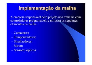 7
Implementação da malhaImplementação da malha
A empresa responsável pelo projeto não trabalha com
controladores programáveis e utilizará os seguintes
elementos na malha:
– Contatores;
– Temporizadores;
– Sinalizadores;
– Motor;
– Sensores ópticos
 