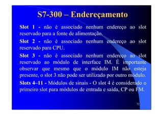 72
S7S7--300300 –– EndereEndereççamentoamento
Slot 1 - não é associado nenhum endereço ao slot
reservado para a fonte de alimentação.
Slot 2 - não é associado nenhum endereço ao slot
reservado para CPU.
Slot 3 - não é associado nenhum endereço ao slot
reservado ao módulo de interface IM. É importante
observar que mesmo que o módulo IM não esteja
presente, o slot 3 não pode ser utilizado por outro módulo.
Slots 4–11 - Módulos de sinais - O slot 4 é considerado o
primeiro slot para módulos de entrada e saída, CP ou FM.
 