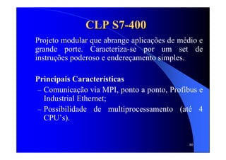 80
CLP S7CLP S7--400400
Projeto modular que abrange aplicações de médio e
grande porte. Caracteriza-se por um set de
instruções poderoso e endereçamento simples.
Principais Características
– Comunicação via MPI, ponto a ponto, Profibus e
Industrial Ethernet;
– Possibilidade de multiprocessamento (até 4
CPU’s).
 