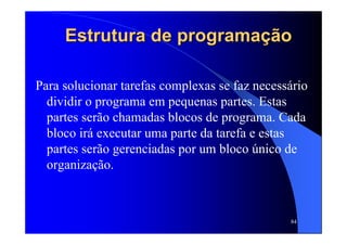 84
Estrutura de programaEstrutura de programaçãçãoo
Para solucionar tarefas complexas se faz necessário
dividir o programa em pequenas partes. Estas
partes serão chamadas blocos de programa. Cada
bloco irá executar uma parte da tarefa e estas
partes serão gerenciadas por um bloco único de
organização.
 
