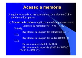 87
Acesso a memAcesso a memóóriaria
A região reservada ao armazenamento de dados no CLP é
divida em duas partes:
a) Memória de dados – região da memória que armazena:
Variáveis de memória (V0 – V511, V512 –
V4095);
Registrador de imagem das entradas; (I 0.0 – I
7.7);
Registrador de imagem das saídas; (Q 0.0 – Q
7.7);
Bits de memória; (M0.0 – M31.7);
Bits de memória especiais. (SM0.0 – SM29.7,
SM30.0 – SM85.7)
 