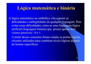94
LLóógica matemgica matemáática e bintica e binááriaria
A lógica matemática ou simbólica visa superar as
dificuldades e ambigüidades de qualquer linguagem. Para
evitar essas dificuldades, criou-se uma linguagem lógica
artificial (linguagem binária) que possui apenas dois
valores possíveis : 0 e 1.
A partir desses conceitos foram criadas as portas lógicas,
circuitos utilizados para combinar níveis lógicos digitais
de formas específicas.
 