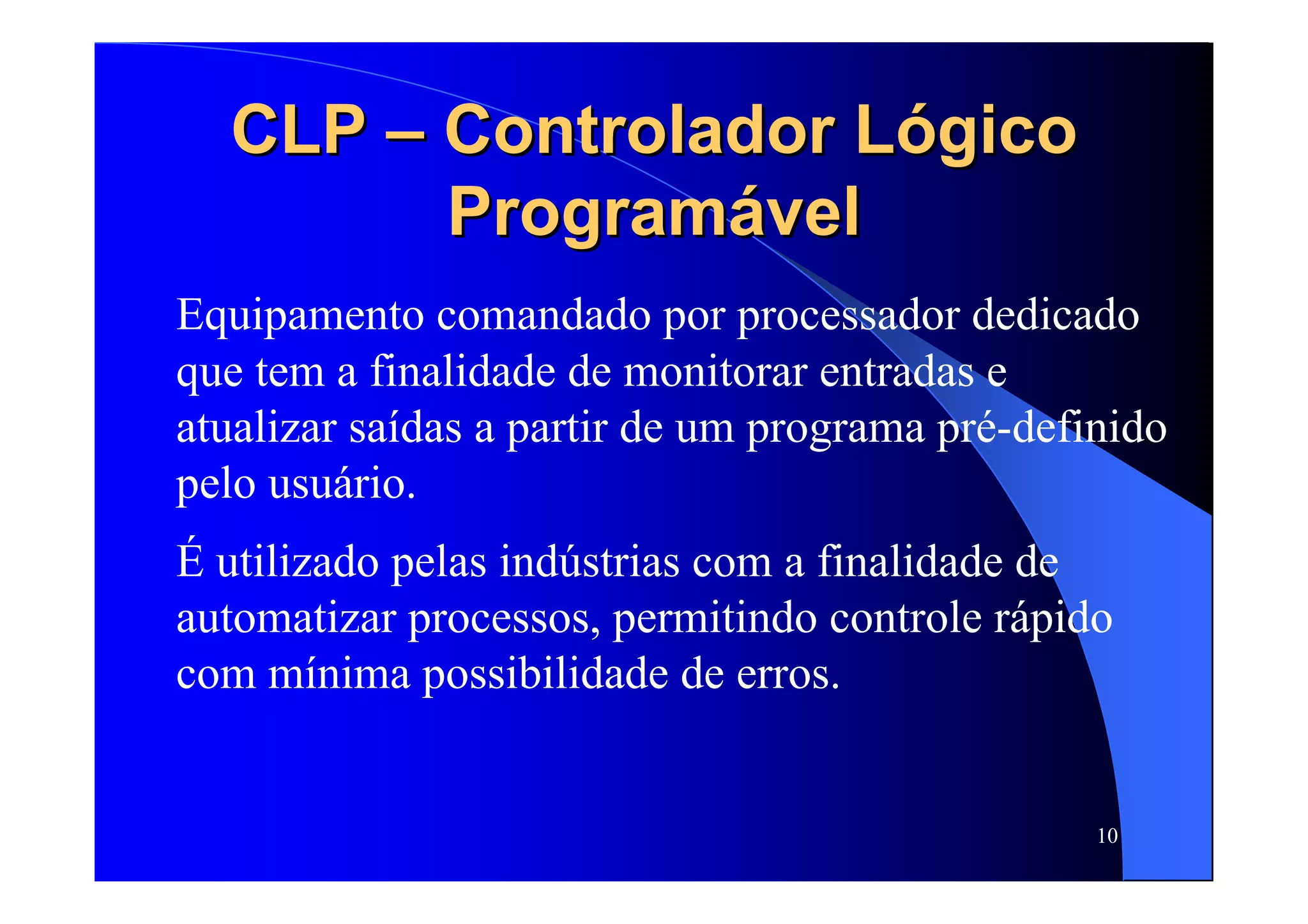 10
CLPCLP –– Controlador LógicoControlador Lógico
ProgramávelProgramável
Equipamento comandado por processador dedicado
que tem a finalidade de monitorar entradas e
atualizar saídas a partir de um programa pré-definido
pelo usuário.
É utilizado pelas indústrias com a finalidade de
automatizar processos, permitindo controle rápido
com mínima possibilidade de erros.
 