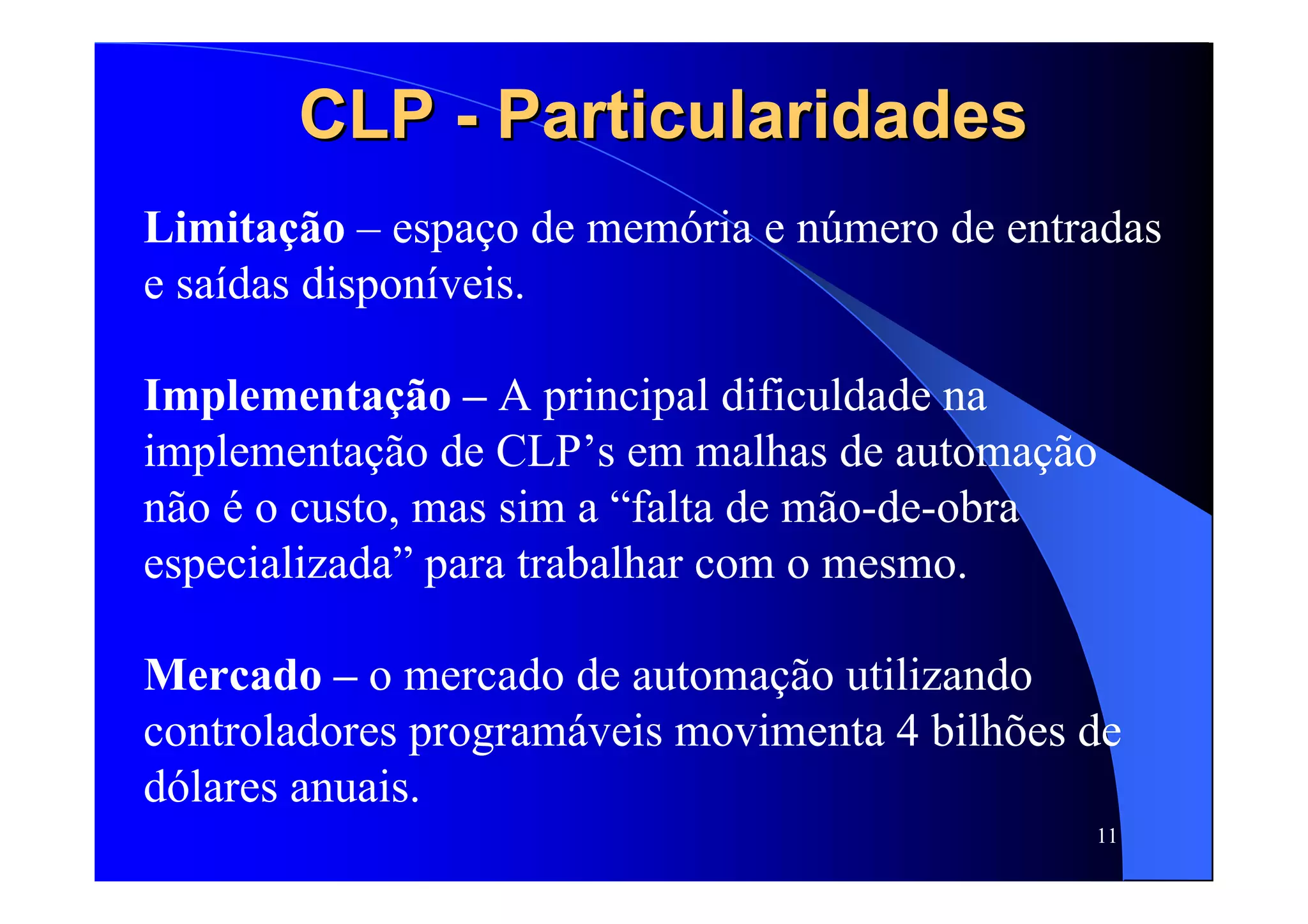 11
CLPCLP -- ParticularidadesParticularidades
Limitação – espaço de memória e número de entradas
e saídas disponíveis.
Implementação – A principal dificuldade na
implementação de CLP’s em malhas de automação
não é o custo, mas sim a “falta de mão-de-obra
especializada” para trabalhar com o mesmo.
Mercado – o mercado de automação utilizando
controladores programáveis movimenta 4 bilhões de
dólares anuais.
 