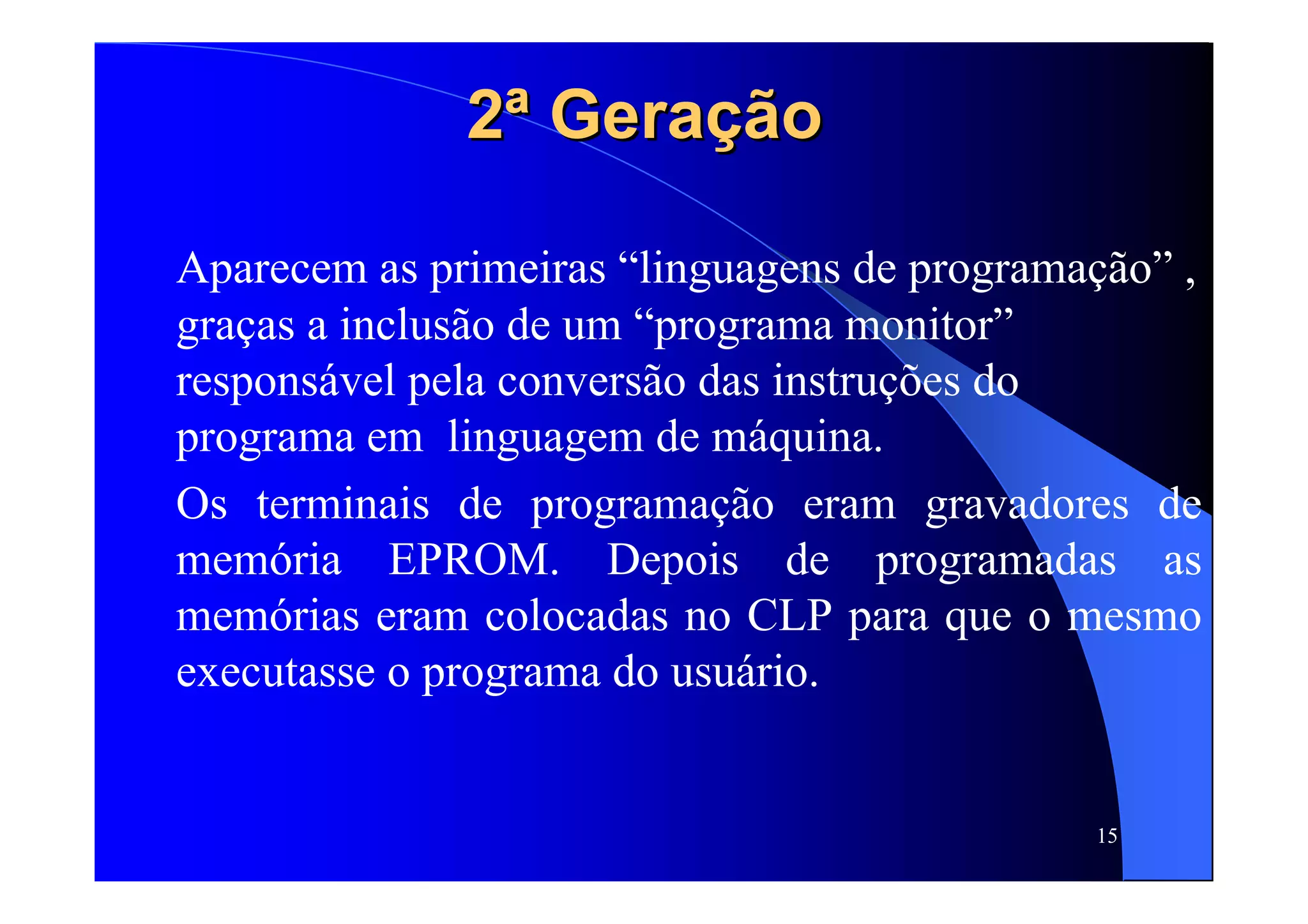 15
2ª Geração2ª Geração
Aparecem as primeiras “linguagens de programação” ,
graças a inclusão de um “programa monitor”
responsável pela conversão das instruções do
programa em linguagem de máquina.
Os terminais de programação eram gravadores de
memória EPROM. Depois de programadas as
memórias eram colocadas no CLP para que o mesmo
executasse o programa do usuário.
 