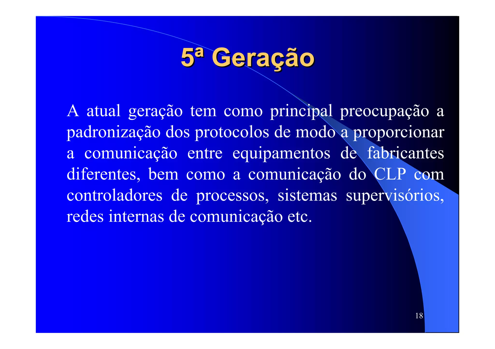 18
5ª Geração5ª Geração
A atual geração tem como principal preocupação a
padronização dos protocolos de modo a proporcionar
a comunicação entre equipamentos de fabricantes
diferentes, bem como a comunicação do CLP com
controladores de processos, sistemas supervisórios,
redes internas de comunicação etc.
 