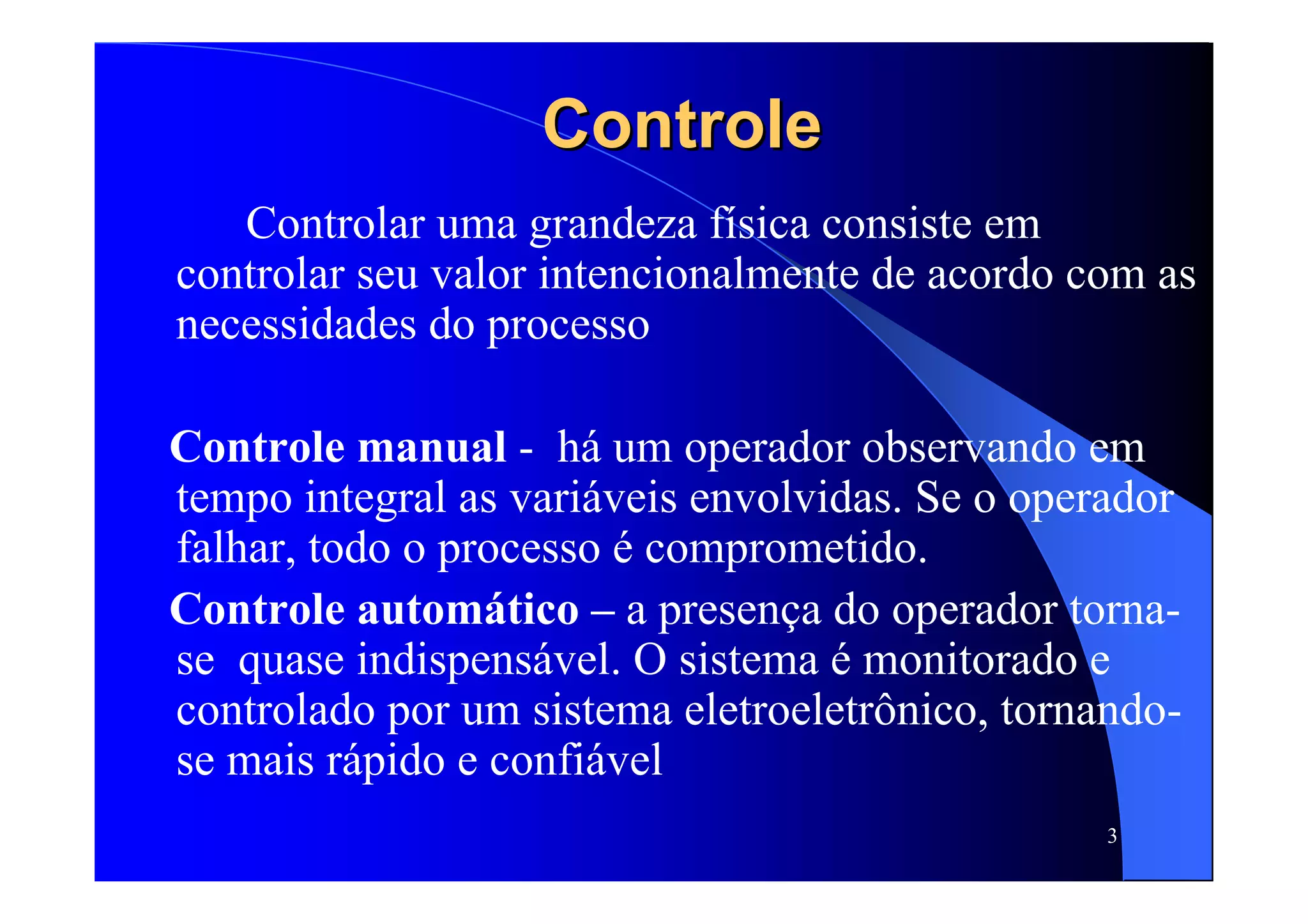 3
ControleControle
Controlar uma grandeza física consiste em
controlar seu valor intencionalmente de acordo com as
necessidades do processo
Controle manual - há um operador observando em
tempo integral as variáveis envolvidas. Se o operador
falhar, todo o processo é comprometido.
Controle automático – a presença do operador torna-
se quase indispensável. O sistema é monitorado e
controlado por um sistema eletroeletrônico, tornando-
se mais rápido e confiável
 