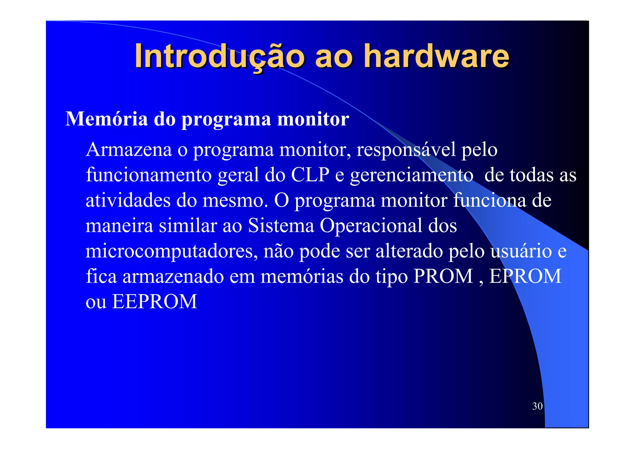 30
Introdução ao hardwareIntrodução ao hardware
Memória do programa monitor
Armazena o programa monitor, responsável pelo
funcionamento geral do CLP e gerenciamento de todas as
atividades do mesmo. O programa monitor funciona de
maneira similar ao Sistema Operacional dos
microcomputadores, não pode ser alterado pelo usuário e
fica armazenado em memórias do tipo PROM , EPROM
ou EEPROM
 