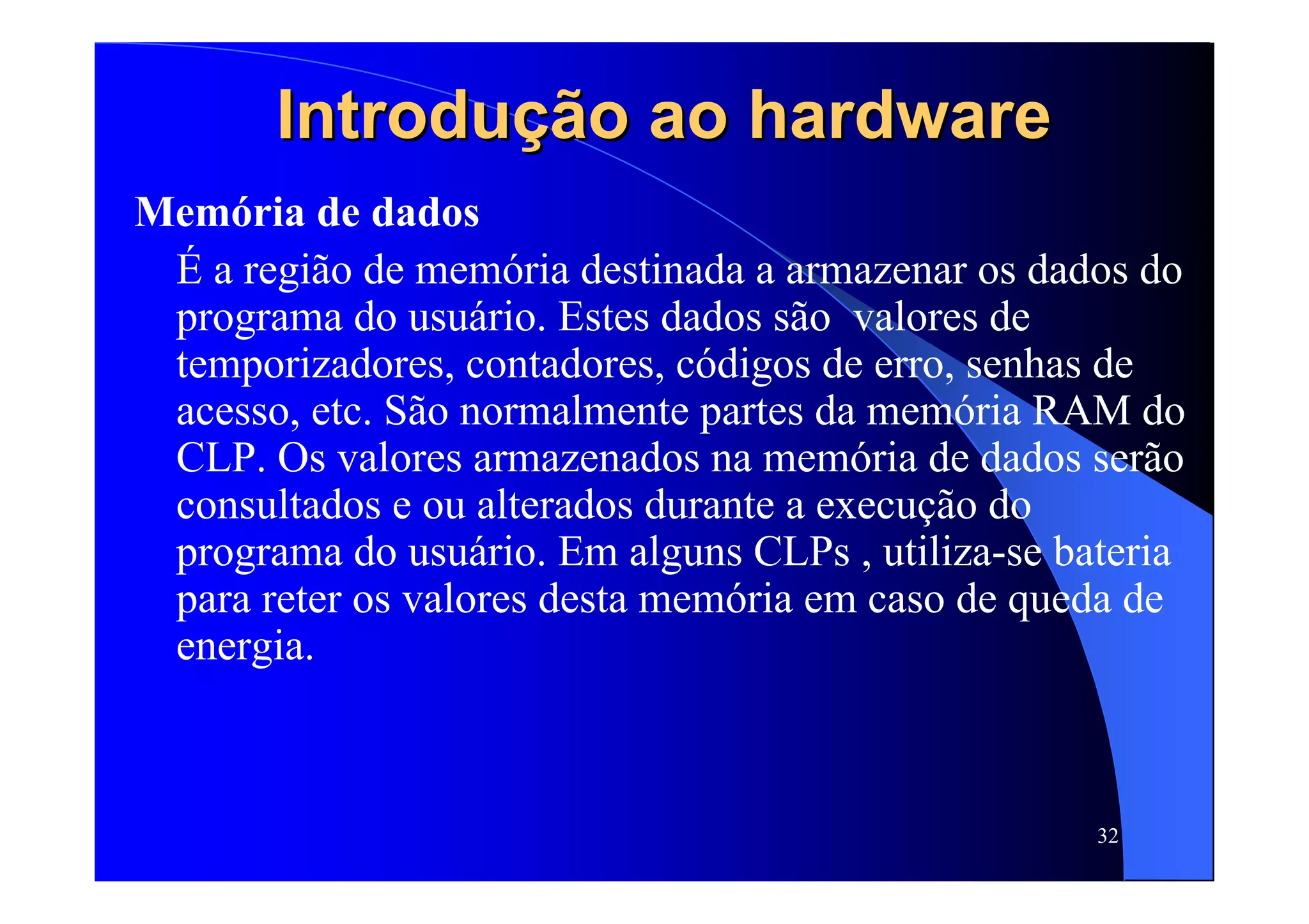 32
Introdução ao hardwareIntrodução ao hardware
Memória de dados
É a região de memória destinada a armazenar os dados do
programa do usuário. Estes dados são valores de
temporizadores, contadores, códigos de erro, senhas de
acesso, etc. São normalmente partes da memória RAM do
CLP. Os valores armazenados na memória de dados serão
consultados e ou alterados durante a execução do
programa do usuário. Em alguns CLPs , utiliza-se bateria
para reter os valores desta memória em caso de queda de
energia.
 