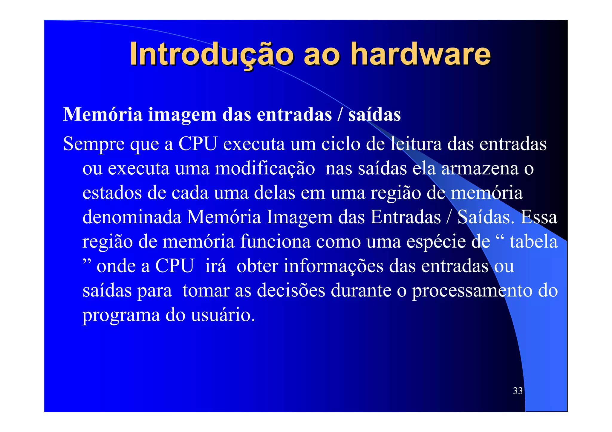 33
Introdução ao hardwareIntrodução ao hardware
Memória imagem das entradas / saídas
Sempre que a CPU executa um ciclo de leitura das entradas
ou executa uma modificação nas saídas ela armazena o
estados de cada uma delas em uma região de memória
denominada Memória Imagem das Entradas / Saídas. Essa
região de memória funciona como uma espécie de “ tabela
” onde a CPU irá obter informações das entradas ou
saídas para tomar as decisões durante o processamento do
programa do usuário.
 
