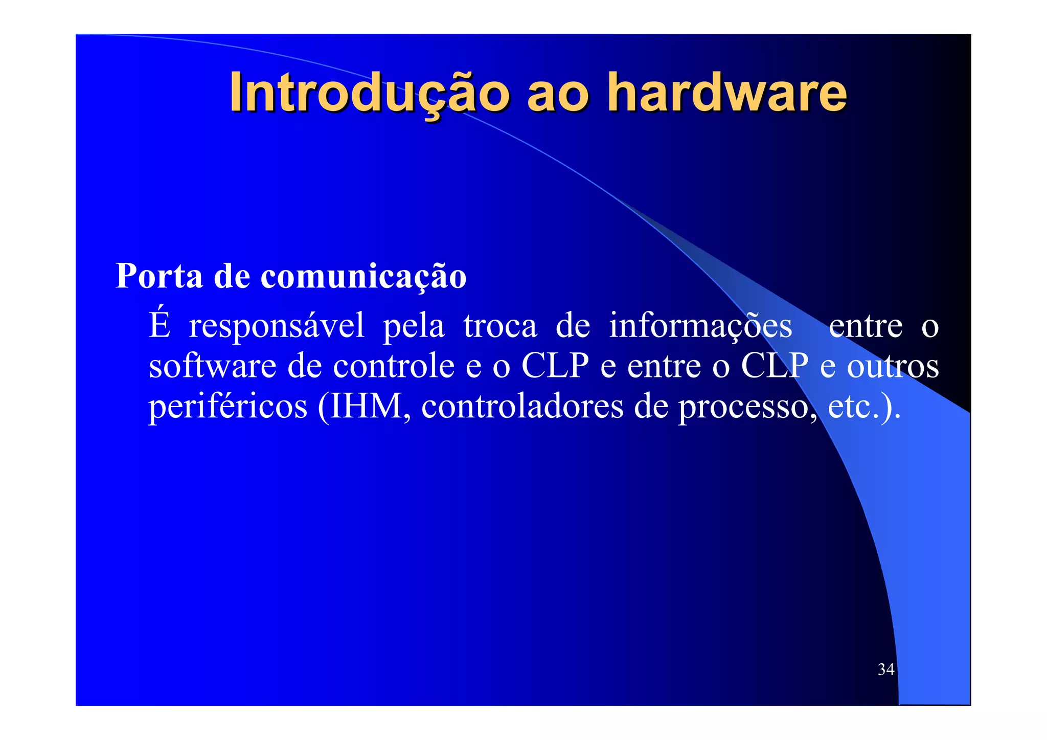 34
IntroduIntroduçãção ao hardwareo ao hardware
Porta de comunicação
É responsável pela troca de informações entre o
software de controle e o CLP e entre o CLP e outros
periféricos (IHM, controladores de processo, etc.).
 