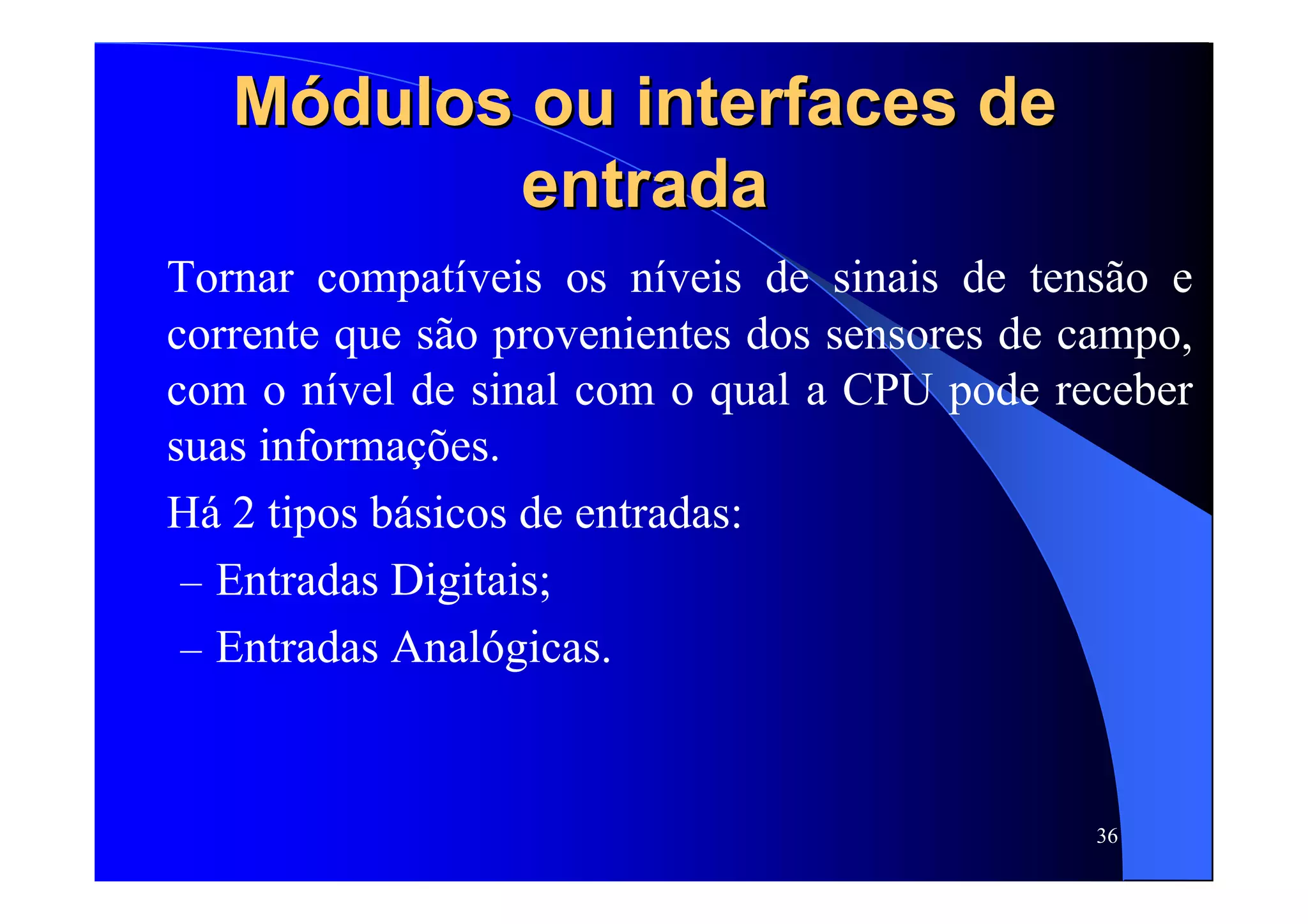 36
MMóódulos ou interfaces dedulos ou interfaces de
entradaentrada
Tornar compatíveis os níveis de sinais de tensão e
corrente que são provenientes dos sensores de campo,
com o nível de sinal com o qual a CPU pode receber
suas informações.
Há 2 tipos básicos de entradas:
– Entradas Digitais;
– Entradas Analógicas.
 