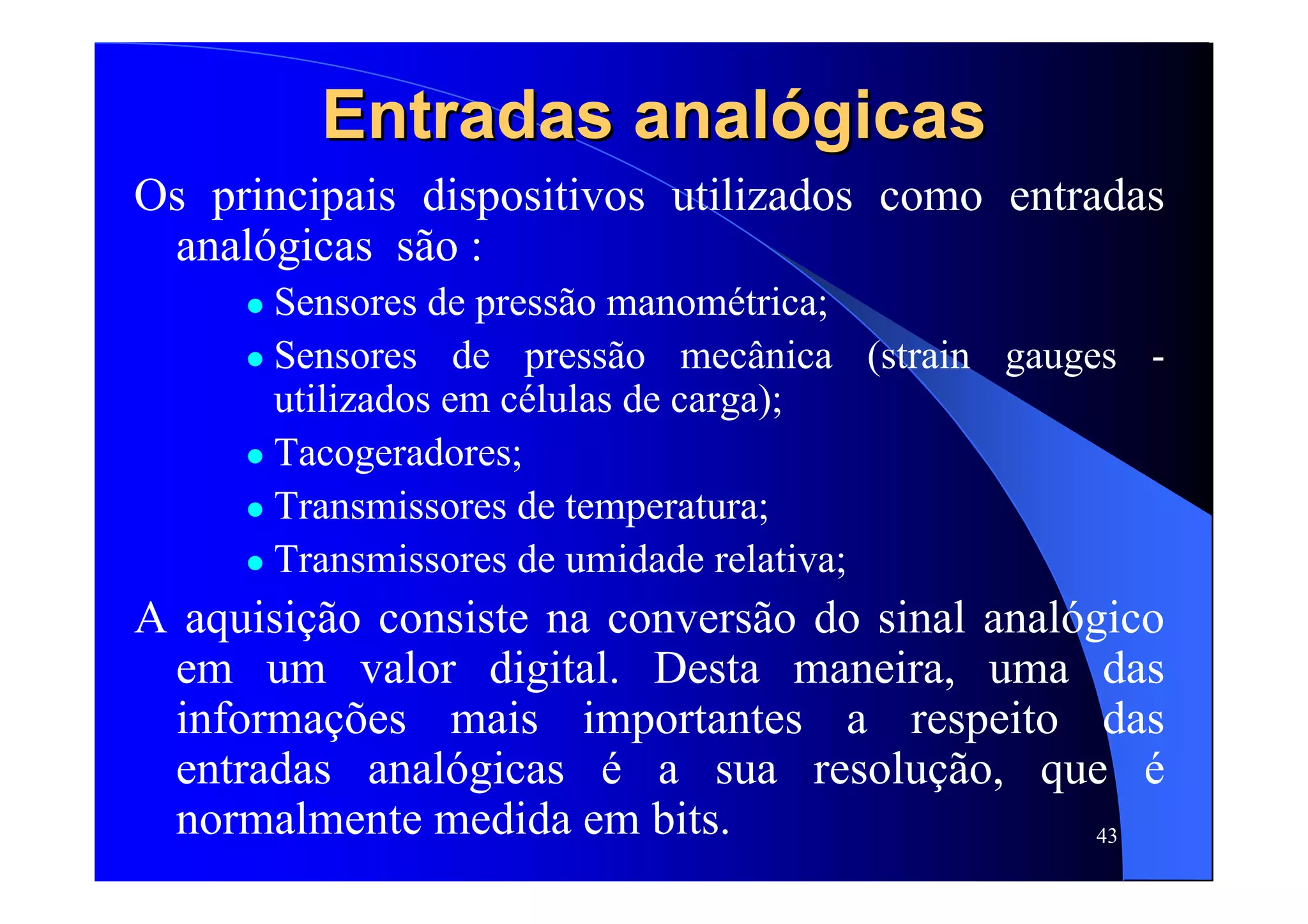 43
Entradas analEntradas analóógicasgicas
Os principais dispositivos utilizados como entradas
analógicas são :
Sensores de pressão manométrica;
Sensores de pressão mecânica (strain gauges -
utilizados em células de carga);
Tacogeradores;
Transmissores de temperatura;
Transmissores de umidade relativa;
A aquisição consiste na conversão do sinal analógico
em um valor digital. Desta maneira, uma das
informações mais importantes a respeito das
entradas analógicas é a sua resolução, que é
normalmente medida em bits.
 