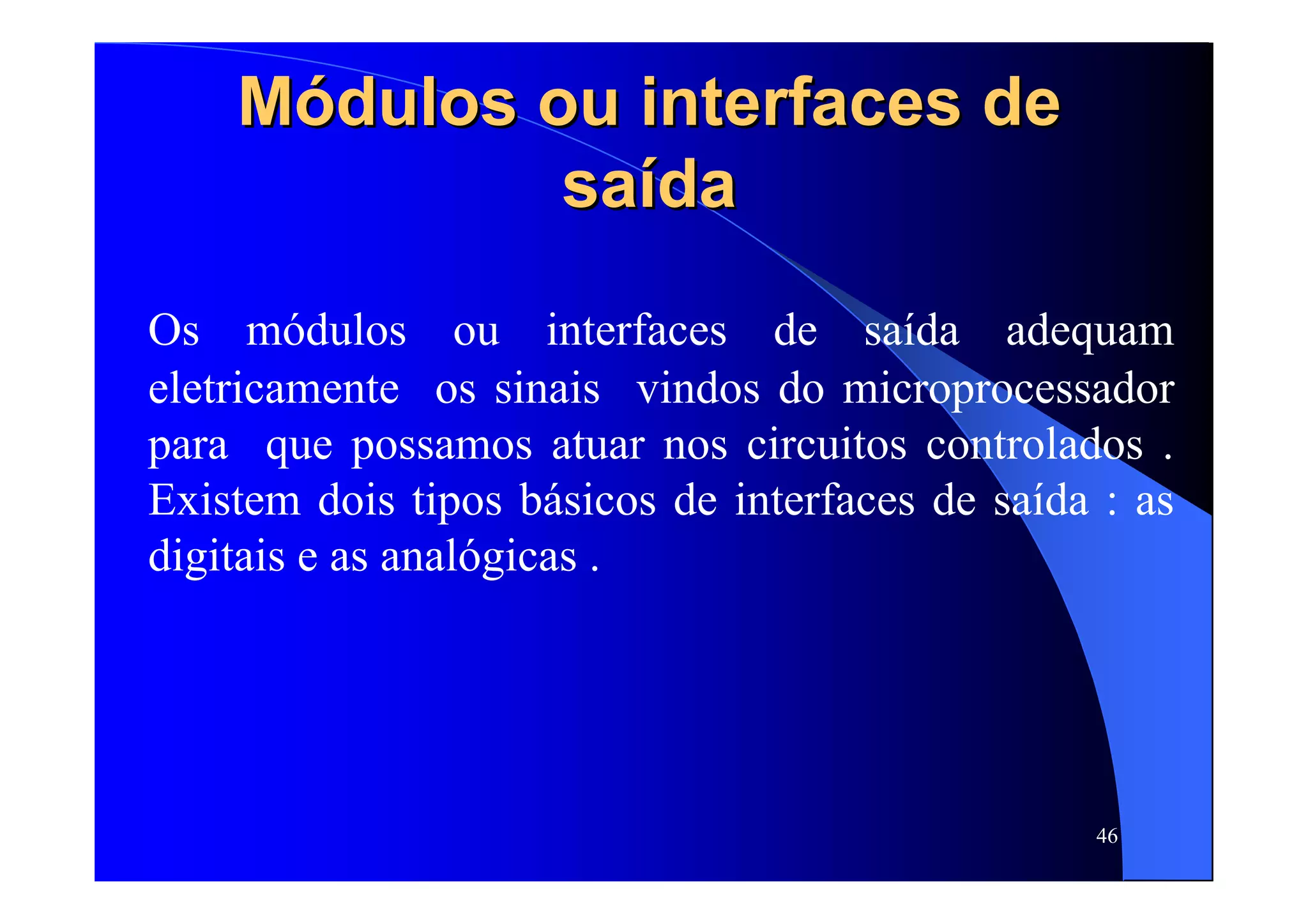 46
MMóódulos ou interfaces dedulos ou interfaces de
sasaíídada
Os módulos ou interfaces de saída adequam
eletricamente os sinais vindos do microprocessador
para que possamos atuar nos circuitos controlados .
Existem dois tipos básicos de interfaces de saída : as
digitais e as analógicas .
 