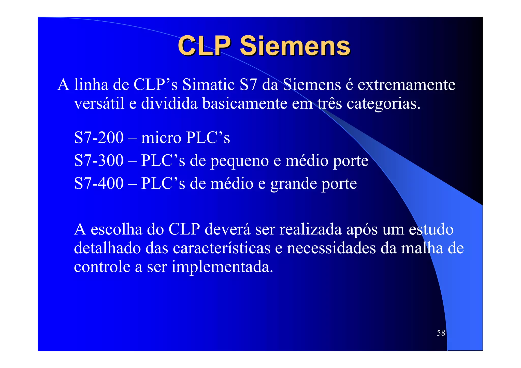 58
CLPCLP SiemensSiemens
A linha de CLP’s Simatic S7 da Siemens é extremamente
versátil e dividida basicamente em três categorias.
S7-200 – micro PLC’s
S7-300 – PLC’s de pequeno e médio porte
S7-400 – PLC’s de médio e grande porte
A escolha do CLP deverá ser realizada após um estudo
detalhado das características e necessidades da malha de
controle a ser implementada.
 