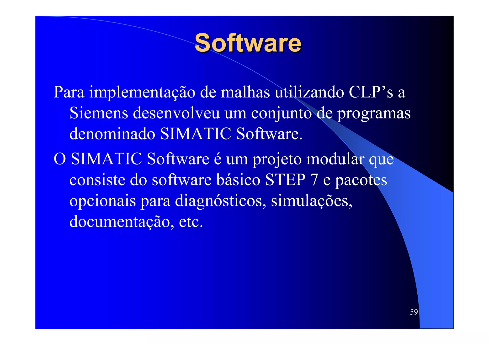 59
SoftwareSoftware
Para implementação de malhas utilizando CLP’s a
Siemens desenvolveu um conjunto de programas
denominado SIMATIC Software.
O SIMATIC Software é um projeto modular que
consiste do software básico STEP 7 e pacotes
opcionais para diagnósticos, simulações,
documentação, etc.
 