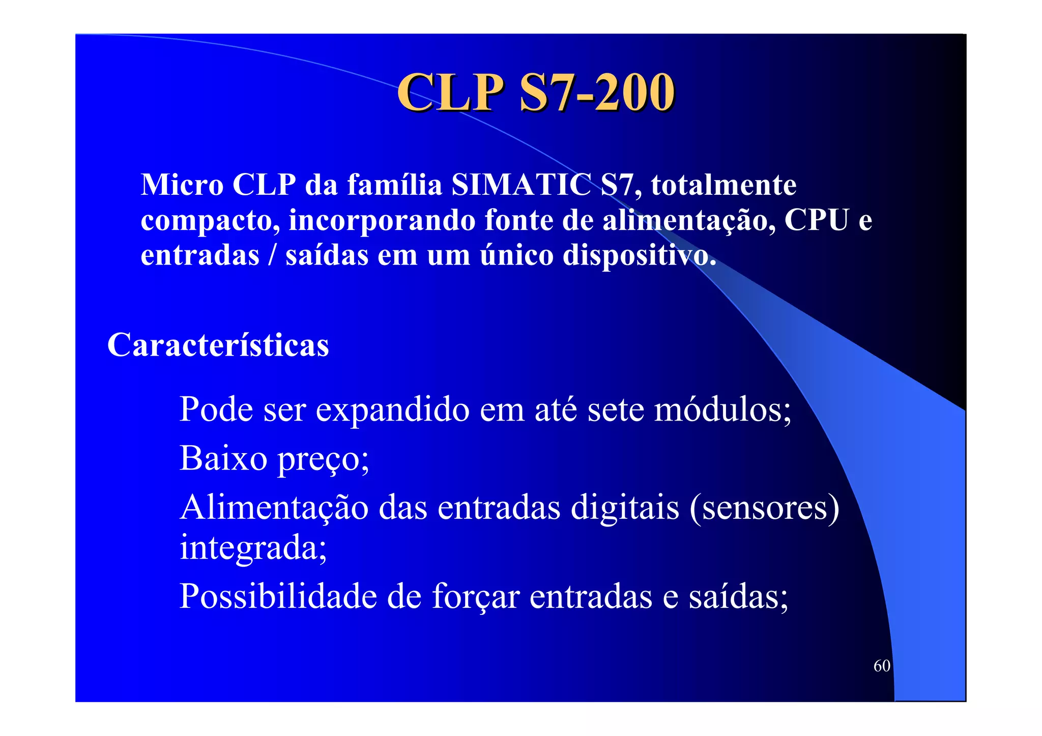 60
CLP S7CLP S7--200200
Micro CLP da família SIMATIC S7, totalmente
compacto, incorporando fonte de alimentação, CPU e
entradas / saídas em um único dispositivo.
Características
Pode ser expandido em até sete módulos;
Baixo preço;
Alimentação das entradas digitais (sensores)
integrada;
Possibilidade de forçar entradas e saídas;
 