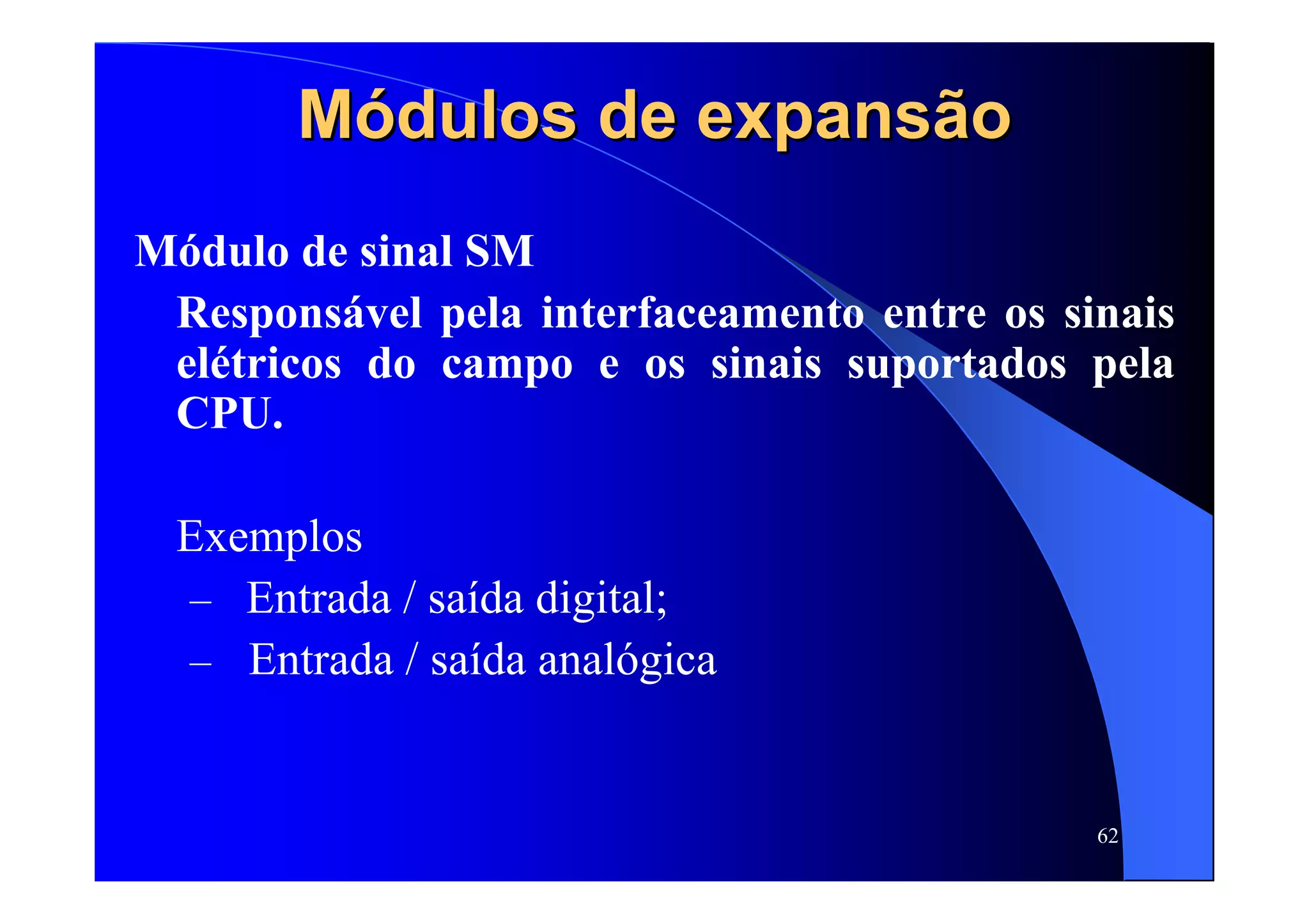 62
Módulos de expansãoMódulos de expansão
Módulo de sinal SM
Responsável pela interfaceamento entre os sinais
elétricos do campo e os sinais suportados pela
CPU.
Exemplos
– Entrada / saída digital;
– Entrada / saída analógica
 