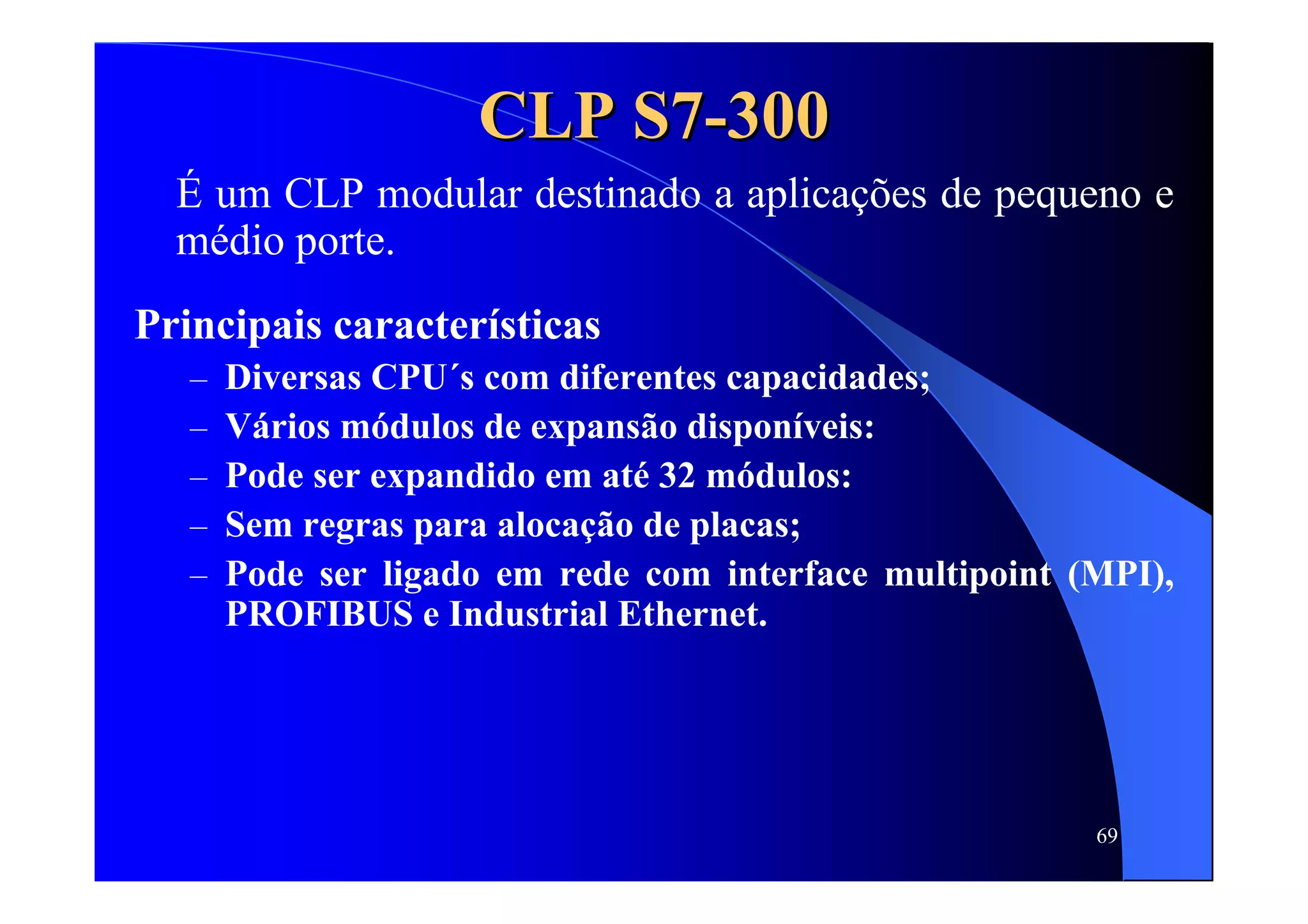 69
CLP S7CLP S7--300300
É um CLP modular destinado a aplicações de pequeno e
médio porte.
Principais características
– Diversas CPU´s com diferentes capacidades;
– Vários módulos de expansão disponíveis:
– Pode ser expandido em até 32 módulos:
– Sem regras para alocação de placas;
– Pode ser ligado em rede com interface multipoint (MPI),
PROFIBUS e Industrial Ethernet.
 
