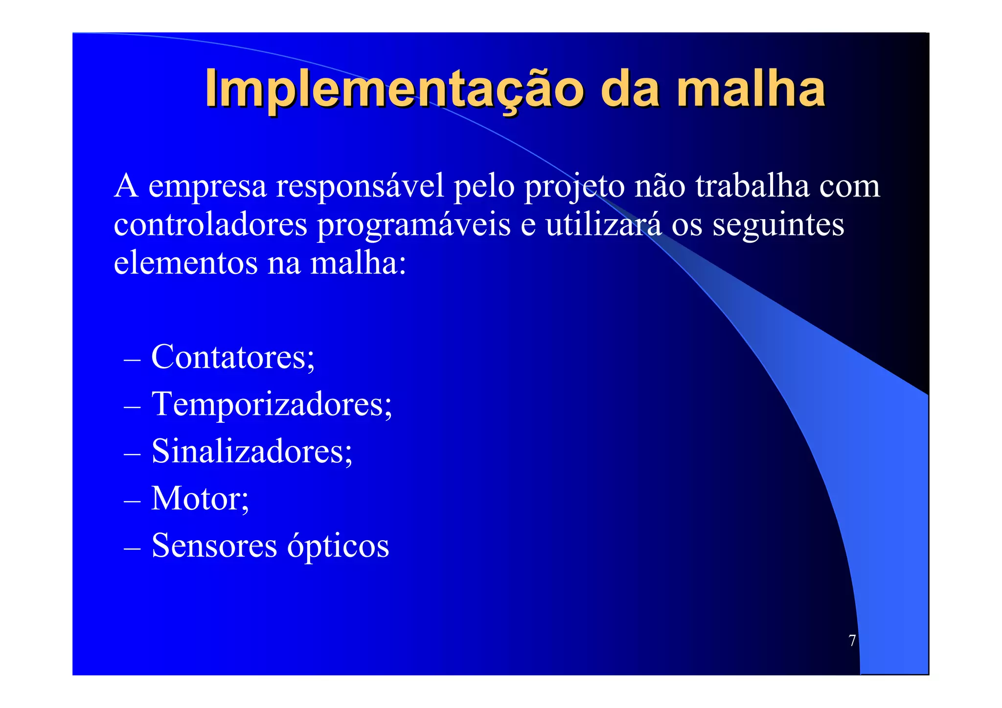 7
Implementação da malhaImplementação da malha
A empresa responsável pelo projeto não trabalha com
controladores programáveis e utilizará os seguintes
elementos na malha:
– Contatores;
– Temporizadores;
– Sinalizadores;
– Motor;
– Sensores ópticos
 