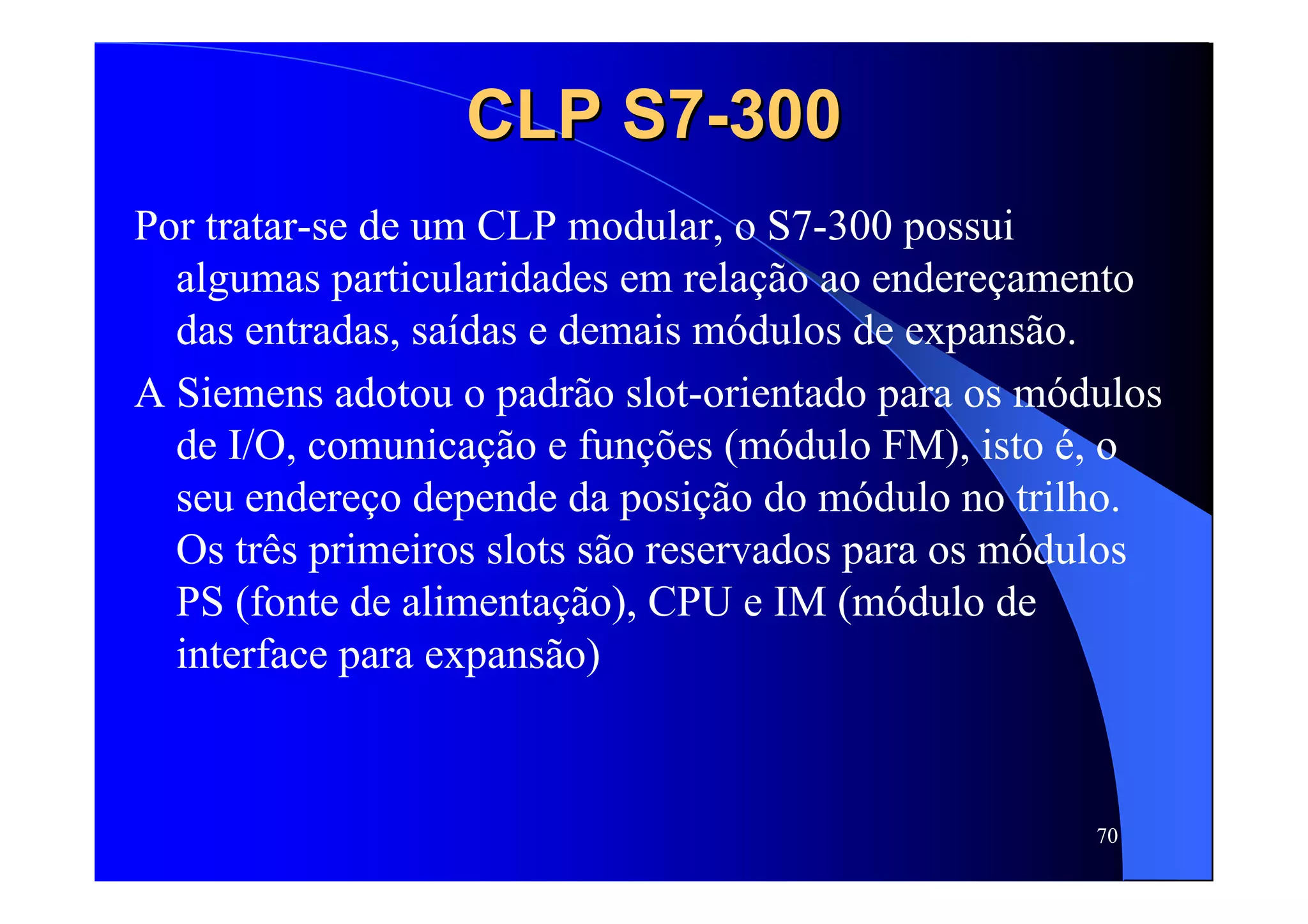 70
CLP S7CLP S7--300300
Por tratar-se de um CLP modular, o S7-300 possui
algumas particularidades em relação ao endereçamento
das entradas, saídas e demais módulos de expansão.
A Siemens adotou o padrão slot-orientado para os módulos
de I/O, comunicação e funções (módulo FM), isto é, o
seu endereço depende da posição do módulo no trilho.
Os três primeiros slots são reservados para os módulos
PS (fonte de alimentação), CPU e IM (módulo de
interface para expansão)
 