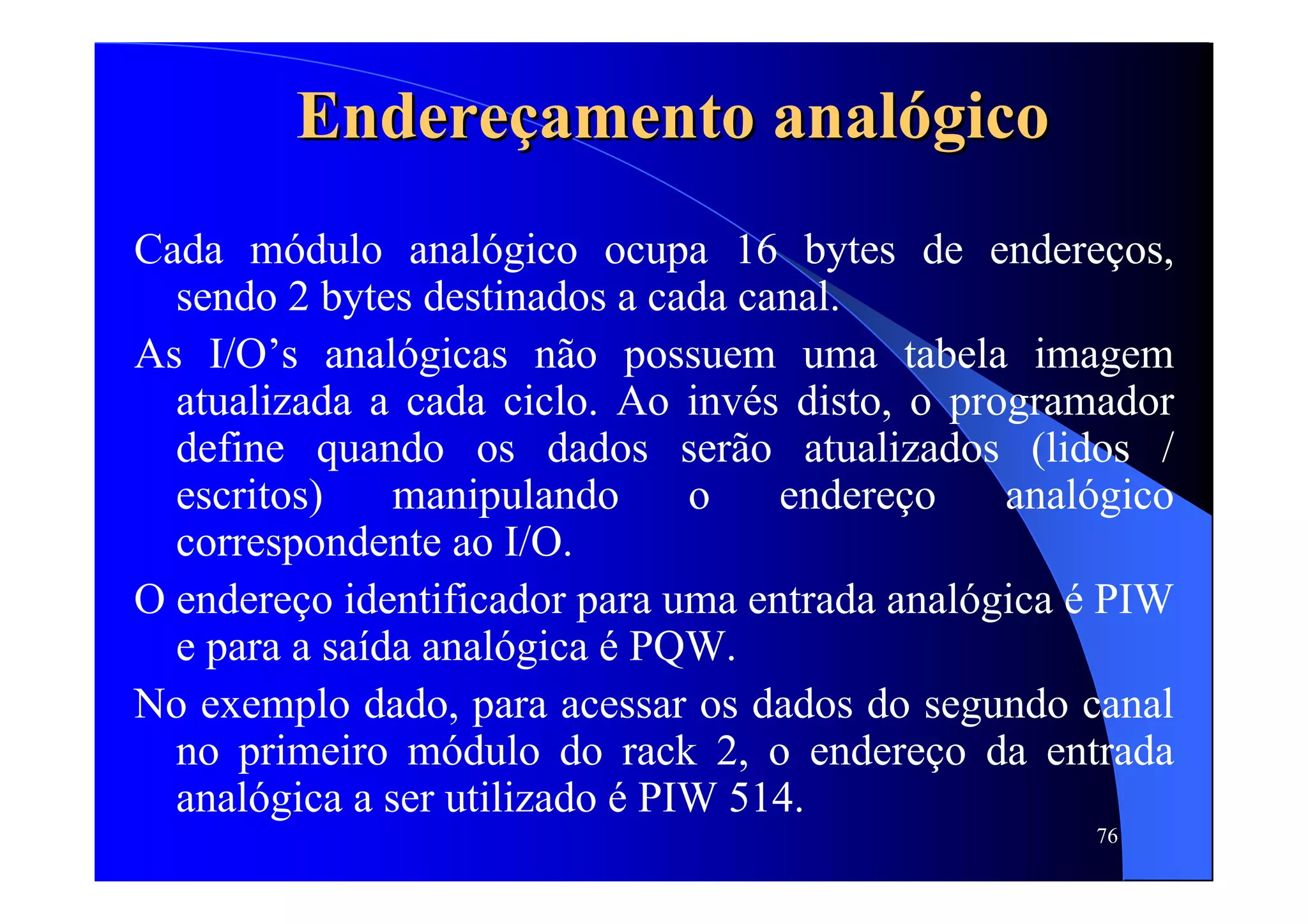 76
EndereEndereççamento analamento analóógicogico
Cada módulo analógico ocupa 16 bytes de endereços,
sendo 2 bytes destinados a cada canal.
As I/O’s analógicas não possuem uma tabela imagem
atualizada a cada ciclo. Ao invés disto, o programador
define quando os dados serão atualizados (lidos /
escritos) manipulando o endereço analógico
correspondente ao I/O.
O endereço identificador para uma entrada analógica é PIW
e para a saída analógica é PQW.
No exemplo dado, para acessar os dados do segundo canal
no primeiro módulo do rack 2, o endereço da entrada
analógica a ser utilizado é PIW 514.
 