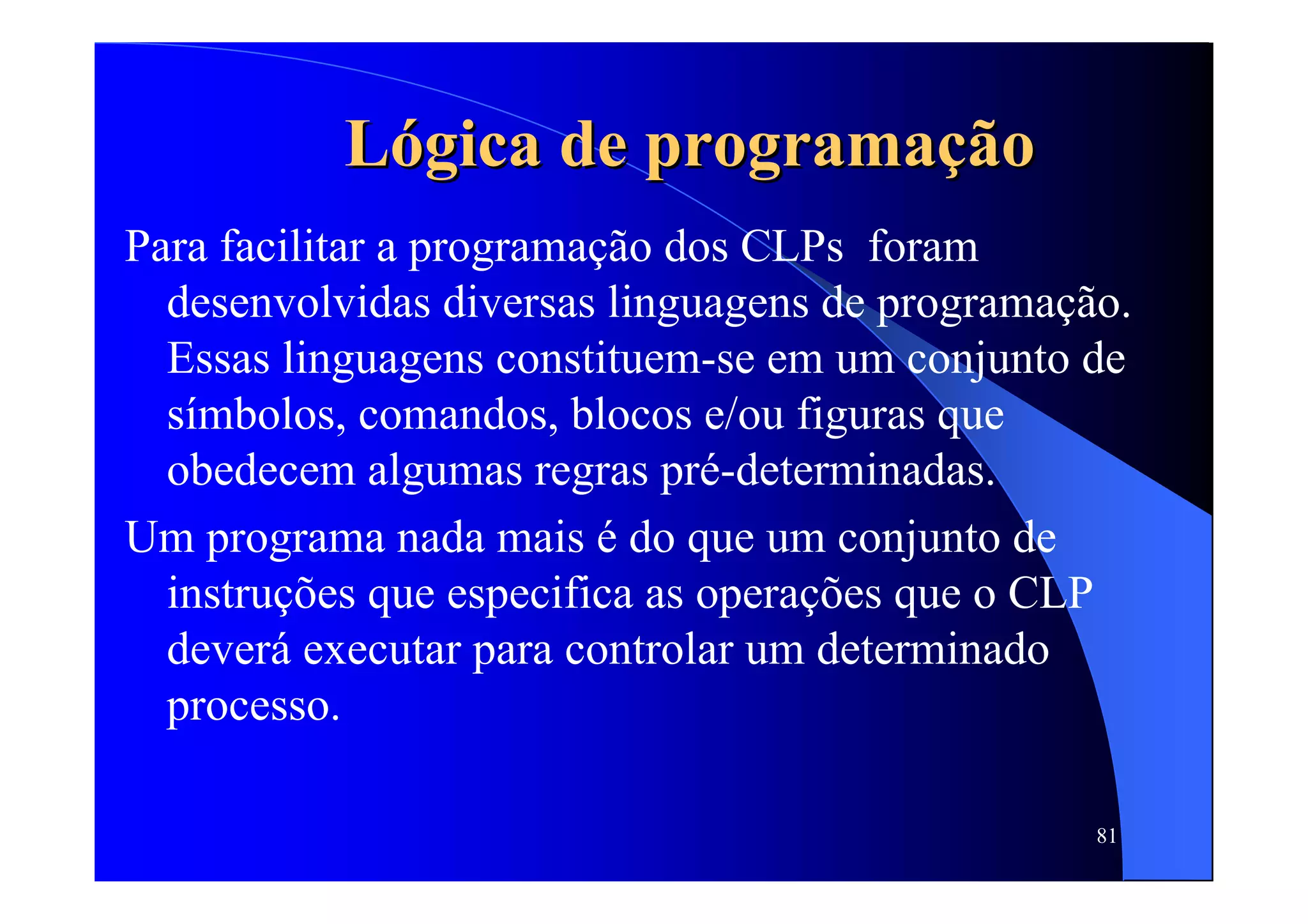 81
LLóógica de programagica de programaçãçãoo
Para facilitar a programação dos CLPs foram
desenvolvidas diversas linguagens de programação.
Essas linguagens constituem-se em um conjunto de
símbolos, comandos, blocos e/ou figuras que
obedecem algumas regras pré-determinadas.
Um programa nada mais é do que um conjunto de
instruções que especifica as operações que o CLP
deverá executar para controlar um determinado
processo.
 