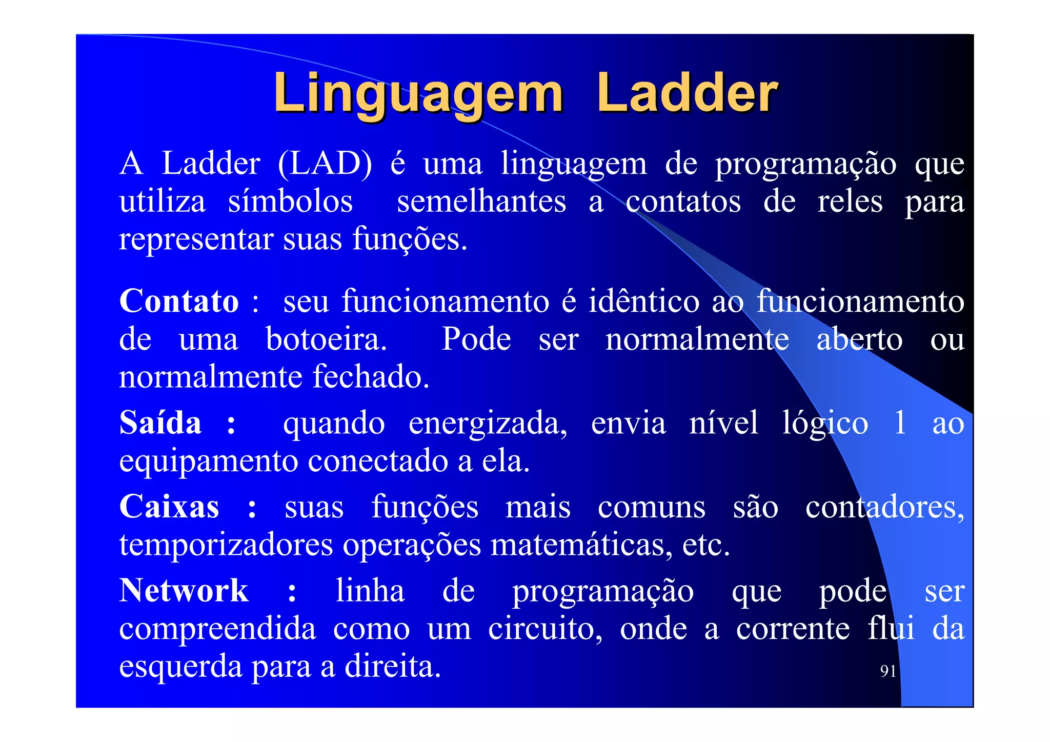 91
LinguagemLinguagem LadderLadder
A Ladder (LAD) é uma linguagem de programação que
utiliza símbolos semelhantes a contatos de reles para
representar suas funções.
Contato : seu funcionamento é idêntico ao funcionamento
de uma botoeira. Pode ser normalmente aberto ou
normalmente fechado.
Saída : quando energizada, envia nível lógico 1 ao
equipamento conectado a ela.
Caixas : suas funções mais comuns são contadores,
temporizadores operações matemáticas, etc.
Network : linha de programação que pode ser
compreendida como um circuito, onde a corrente flui da
esquerda para a direita.
 