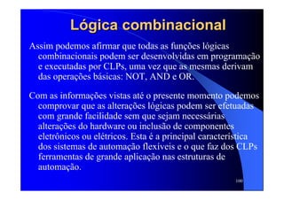 100
LLóógicagica combinacionalcombinacional
Assim podemos afirmar que todas as funções lógicas
combinacionais podem ser desenvolvidas em programação
e executadas por CLPs, uma vez que as mesmas derivam
das operações básicas: NOT, AND e OR.
Com as informações vistas até o presente momento podemos
comprovar que as alterações lógicas podem ser efetuadas
com grande facilidade sem que sejam necessárias
alterações do hardware ou inclusão de componentes
eletrônicos ou elétricos. Esta é a principal característica
dos sistemas de automação flexíveis e o que faz dos CLPs
ferramentas de grande aplicação nas estruturas de
automação.
 