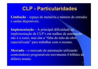 11
CLPCLP -- ParticularidadesParticularidades
Limitação – espaço de memória e número de entradas
e saídas disponíveis.
Implementação – A principal dificuldade na
implementação de CLP’s em malhas de automação
não é o custo, mas sim a “falta de mão-de-obra
especializada” para trabalhar com o mesmo.
Mercado – o mercado de automação utilizando
controladores programáveis movimenta 4 bilhões de
dólares anuais.
 